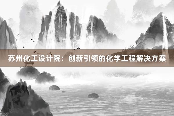 苏州化工设计院：创新引领的化学工程解决方案