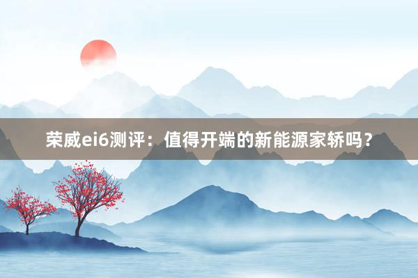 荣威ei6测评：值得开端的新能源家轿吗？