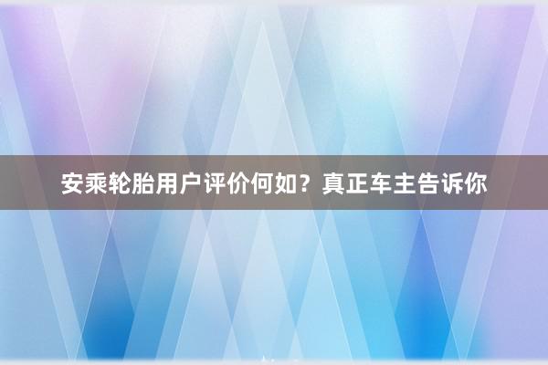 安乘轮胎用户评价何如？真正车主告诉你